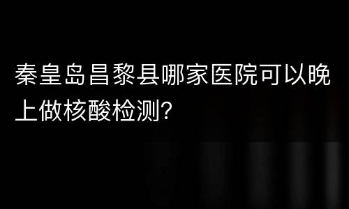 秦皇岛昌黎县哪家医院可以晚上做核酸检测？