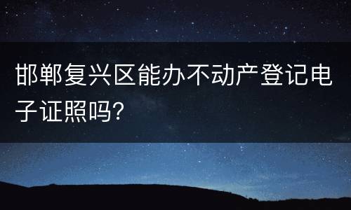 邯郸复兴区能办不动产登记电子证照吗？