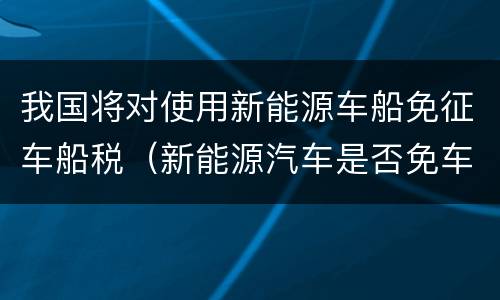 我国将对使用新能源车船免征车船税（新能源汽车是否免车船使用税）