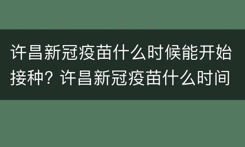 许昌新冠疫苗什么时候能开始接种? 许昌新冠疫苗什么时间结束