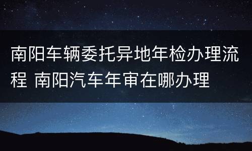 南阳车辆委托异地年检办理流程 南阳汽车年审在哪办理