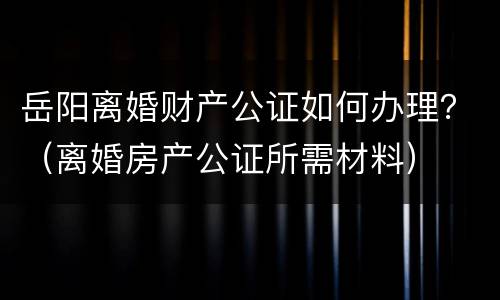 岳阳离婚财产公证如何办理？（离婚房产公证所需材料）