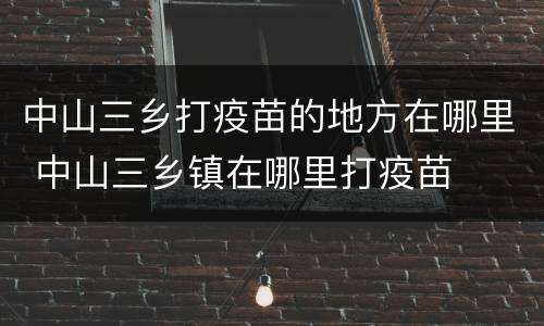 中山三乡打疫苗的地方在哪里 中山三乡镇在哪里打疫苗