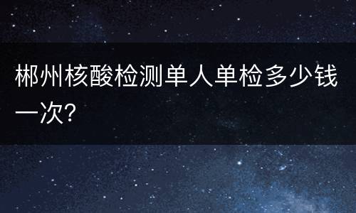 郴州核酸检测单人单检多少钱一次？