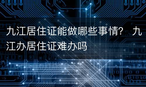 九江居住证能做哪些事情？ 九江办居住证难办吗