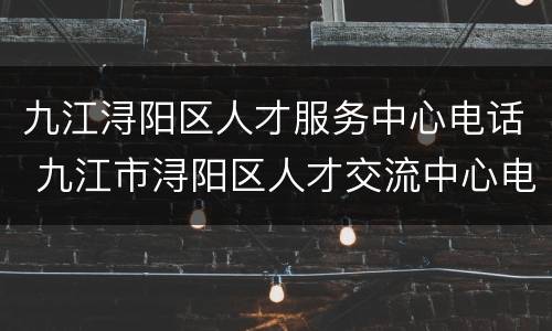 九江浔阳区人才服务中心电话 九江市浔阳区人才交流中心电话