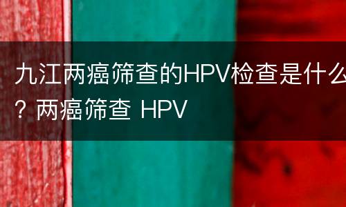 九江两癌筛查的HPV检查是什么? 两癌筛查 HPV