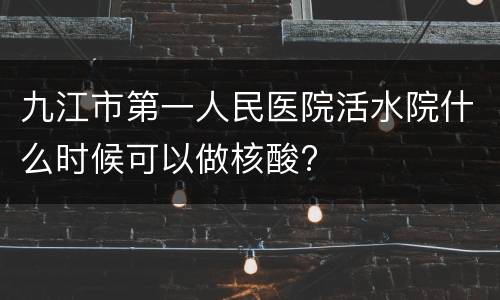 九江市第一人民医院活水院什么时候可以做核酸?