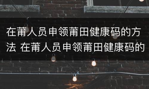 在莆人员申领莆田健康码的方法 在莆人员申领莆田健康码的方法是什么