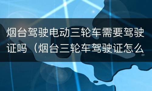 烟台驾驶电动三轮车需要驾驶证吗（烟台三轮车驾驶证怎么考）