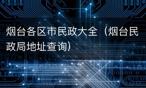 烟台各区市民政大全（烟台民政局地址查询）