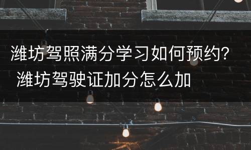 潍坊驾照满分学习如何预约？ 潍坊驾驶证加分怎么加