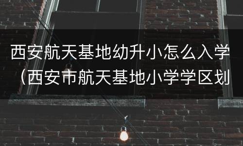西安航天基地幼升小怎么入学（西安市航天基地小学学区划分）