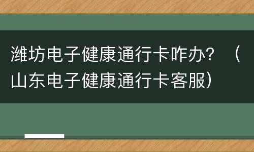 潍坊电子健康通行卡咋办？（山东电子健康通行卡客服）