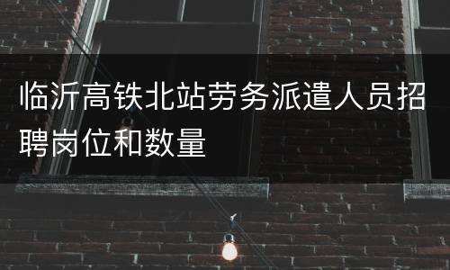 临沂高铁北站劳务派遣人员招聘岗位和数量
