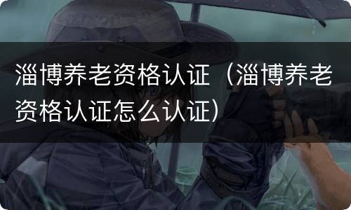 淄博养老资格认证（淄博养老资格认证怎么认证）