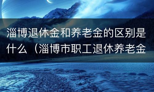 淄博退休金和养老金的区别是什么（淄博市职工退休养老金如何计算方法）