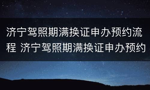 济宁驾照期满换证申办预约流程 济宁驾照期满换证申办预约流程视频