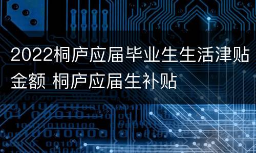 2022桐庐应届毕业生生活津贴金额 桐庐应届生补贴
