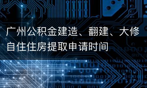 广州公积金建造、翻建、大修自住住房提取申请时间