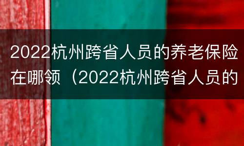 2022杭州跨省人员的养老保险在哪领（2022杭州跨省人员的养老保险在哪领钱）