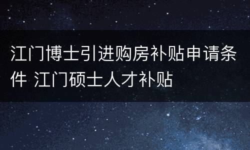 江门博士引进购房补贴申请条件 江门硕士人才补贴