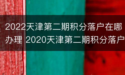 2022天津第二期积分落户在哪办理 2020天津第二期积分落户
