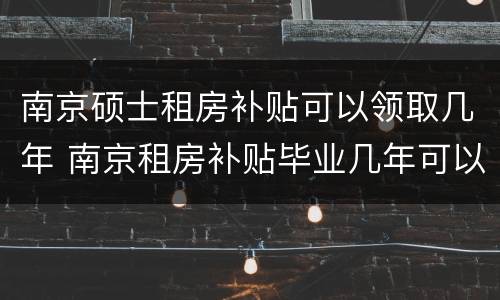 南京硕士租房补贴可以领取几年 南京租房补贴毕业几年可以申请