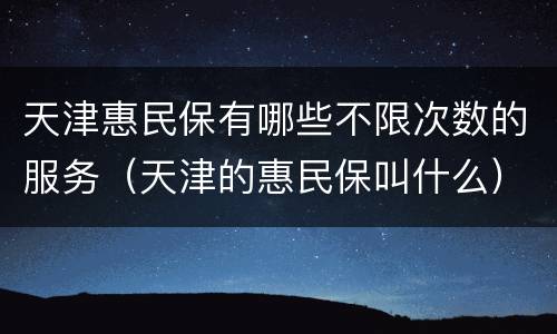 天津惠民保有哪些不限次数的服务（天津的惠民保叫什么）