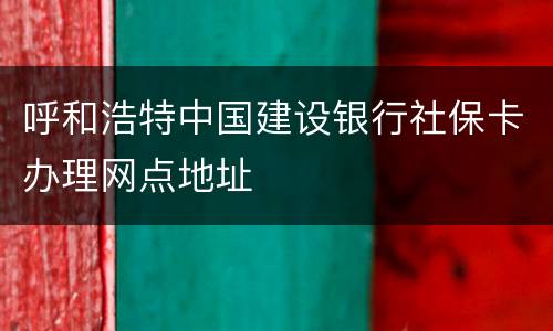 呼和浩特中国建设银行社保卡办理网点地址