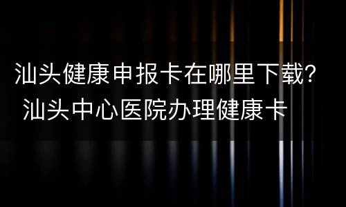 汕头健康申报卡在哪里下载？ 汕头中心医院办理健康卡