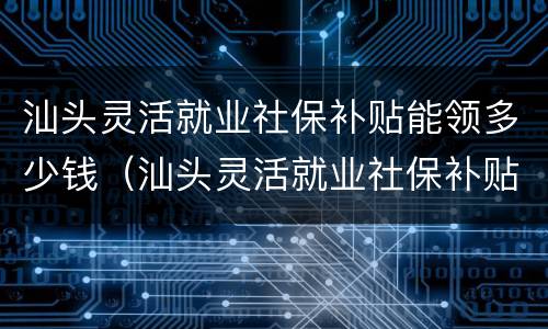 汕头灵活就业社保补贴能领多少钱（汕头灵活就业社保补贴能领多少钱一个月）