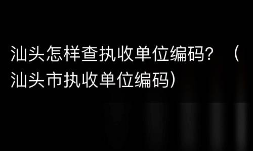 汕头怎样查执收单位编码？（汕头市执收单位编码）