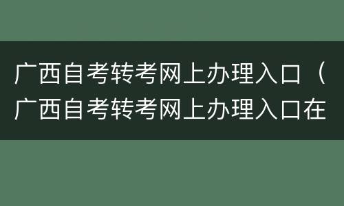 广西自考转考网上办理入口（广西自考转考网上办理入口在哪）