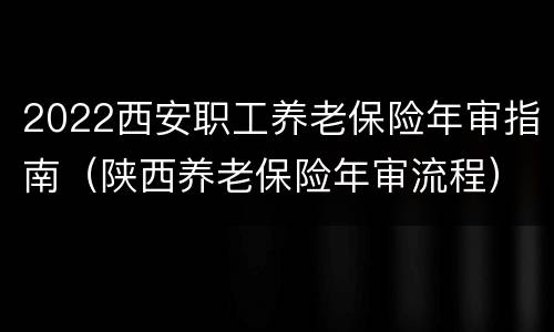 2022西安职工养老保险年审指南（陕西养老保险年审流程）