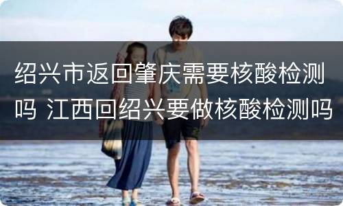 绍兴市返回肇庆需要核酸检测吗 江西回绍兴要做核酸检测吗