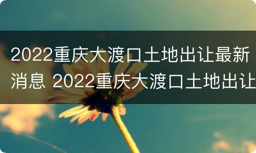 2022重庆大渡口土地出让最新消息 2022重庆大渡口土地出让最新消息公告