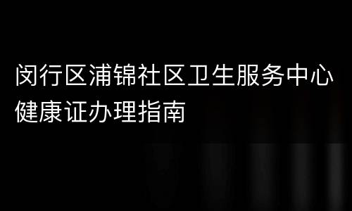 闵行区浦锦社区卫生服务中心健康证办理指南