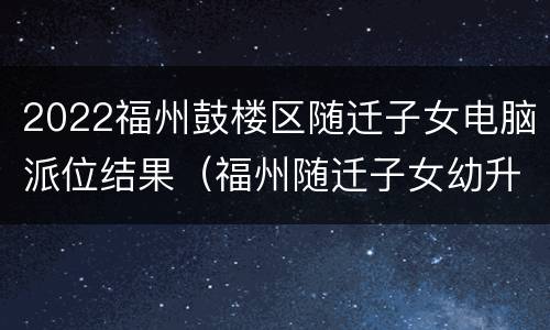 2022福州鼓楼区随迁子女电脑派位结果（福州随迁子女幼升小电脑派位几点出结果）