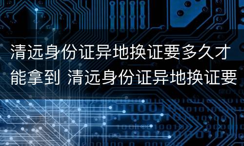 清远身份证异地换证要多久才能拿到 清远身份证异地换证要多久才能拿到新证