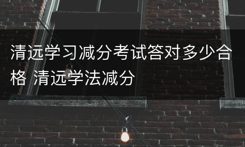 清远学习减分考试答对多少合格 清远学法减分