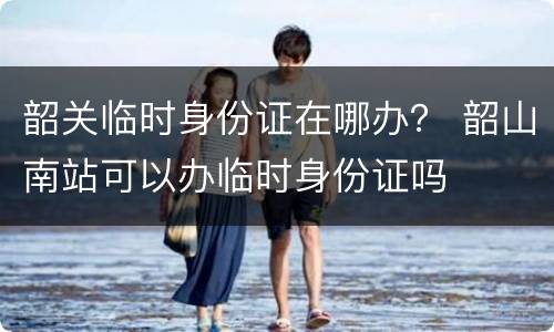 韶关临时身份证在哪办？ 韶山南站可以办临时身份证吗