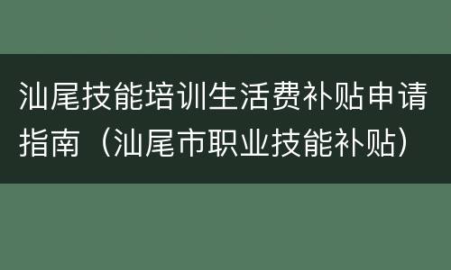 汕尾技能培训生活费补贴申请指南（汕尾市职业技能补贴）