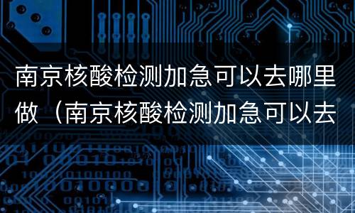 南京核酸检测加急可以去哪里做（南京核酸检测加急可以去哪里做检测）