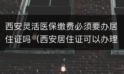 西安灵活医保缴费必须要办居住证吗（西安居住证可以办理居民医保吗）