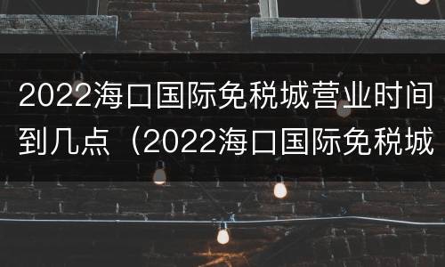 2022海口国际免税城营业时间到几点（2022海口国际免税城营业时间到几点关门）