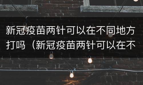 新冠疫苗两针可以在不同地方打吗（新冠疫苗两针可以在不同地方打吗）