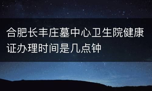 合肥长丰庄墓中心卫生院健康证办理时间是几点钟