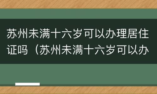 苏州未满十六岁可以办理居住证吗（苏州未满十六岁可以办理居住证吗）