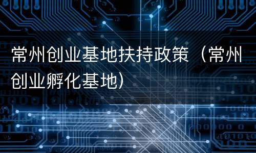 常州创业基地扶持政策（常州创业孵化基地）